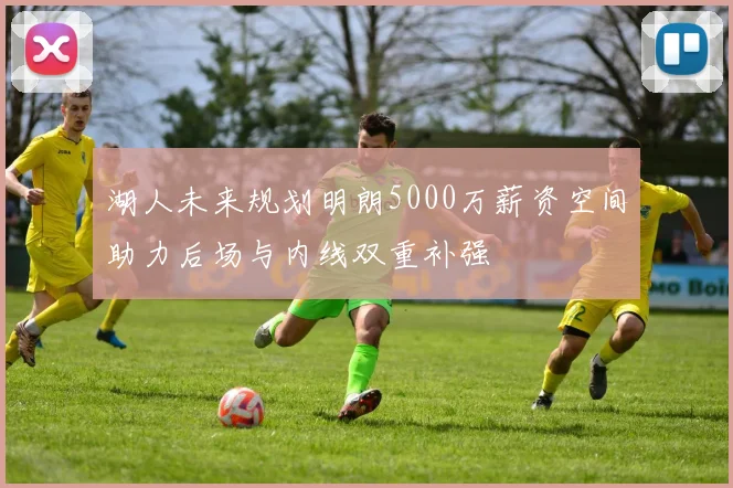 湖人未来规划明朗5000万薪资空间助力后场与内线双重补强
