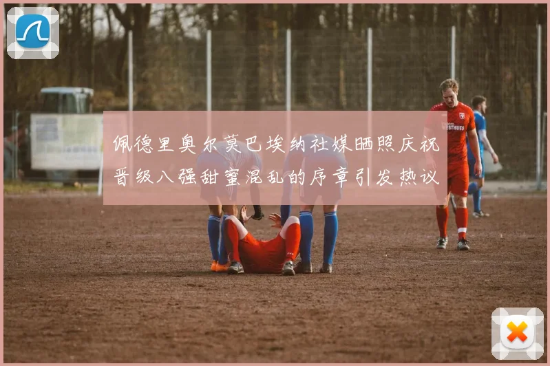 佩德里奥尔莫巴埃纳社媒晒照庆祝晋级八强甜蜜混乱的序章引发热议