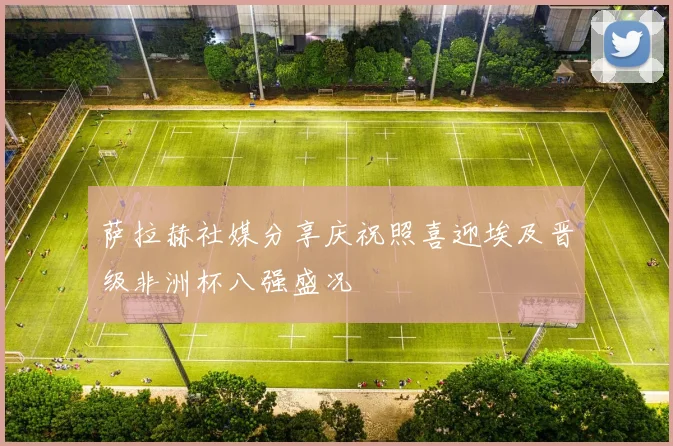 萨拉赫社媒分享庆祝照喜迎埃及晋级非洲杯八强盛况