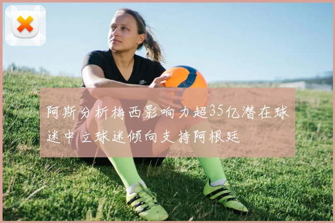 阿斯分析梅西影响力超35亿潜在球迷中立球迷倾向支持阿根廷
