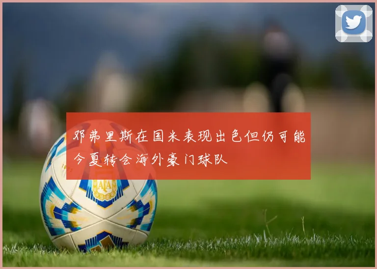 邓弗里斯在国米表现出色但仍可能今夏转会海外豪门球队