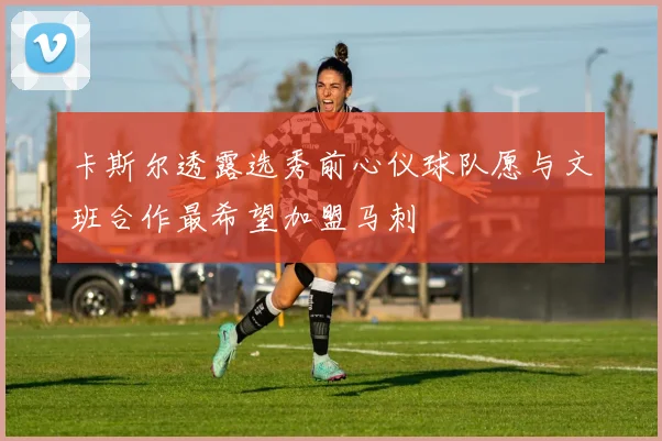 卡斯尔透露选秀前心仪球队愿与文班合作最希望加盟马刺