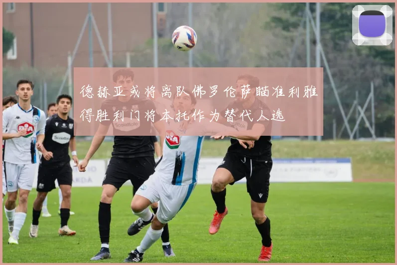 德赫亚或将离队佛罗伦萨瞄准利雅得胜利门将本托作为替代人选