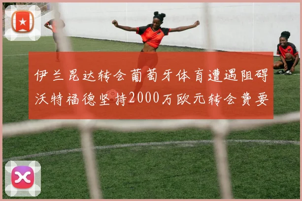 伊兰昆达转会葡萄牙体育遭遇阻碍沃特福德坚持2000万欧元转会费要求