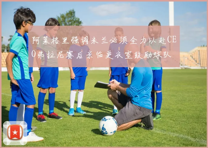 阿莱格里强调米兰必须全力以赴CEO弗拉尼赛后亲临更衣室鼓励球队