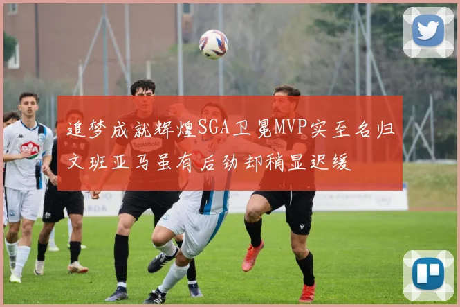 追梦成就辉煌SGA卫冕MVP实至名归文班亚马虽有后劲却稍显迟缓