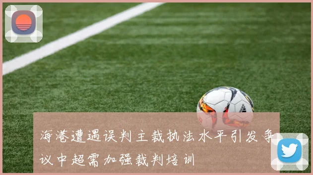 海港遭遇误判主裁执法水平引发争议中超需加强裁判培训