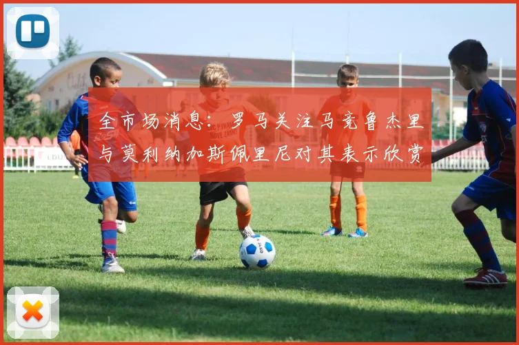 全市场消息：罗马关注马竞鲁杰里与莫利纳加斯佩里尼对其表示欣赏