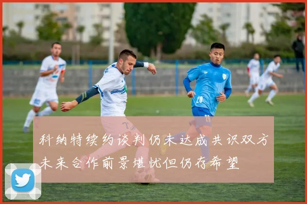 科纳特续约谈判仍未达成共识双方未来合作前景堪忧但仍存希望