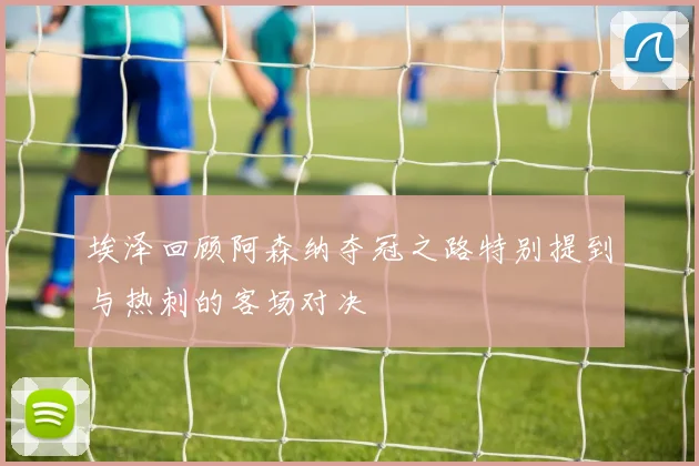 埃泽回顾阿森纳夺冠之路特别提到与热刺的客场对决