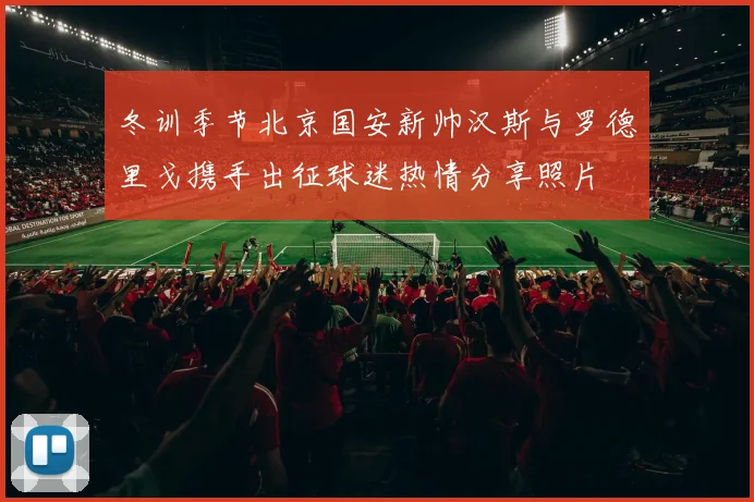 冬训季节北京国安新帅汉斯与罗德里戈携手出征球迷热情分享照片