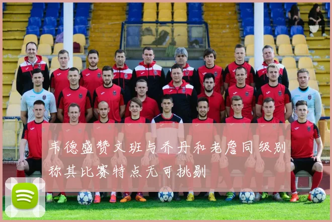 韦德盛赞文班与乔丹和老詹同级别称其比赛特点无可挑剔