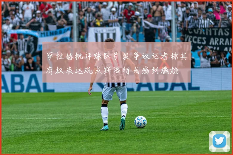 萨拉赫批评球队引发争议记者称其有权表达观点斯洛特或感到尴尬