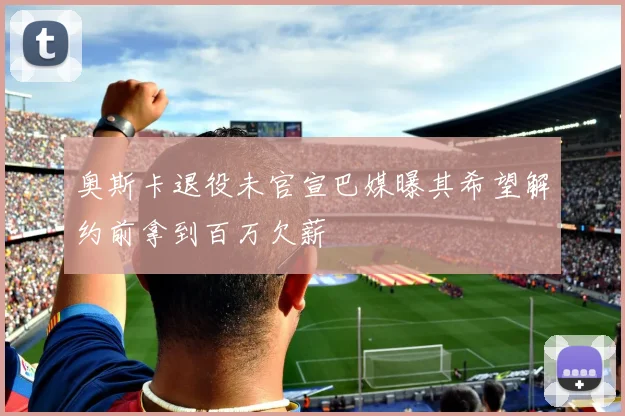 奥斯卡退役未官宣巴媒曝其希望解约前拿到百万欠薪
