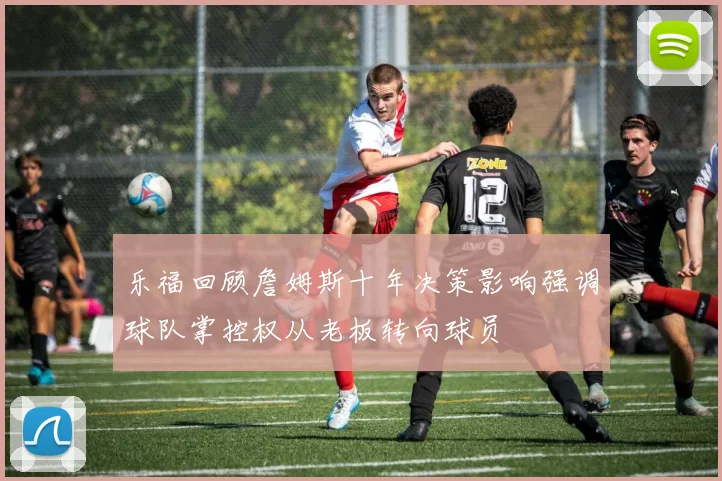 乐福回顾詹姆斯十年决策影响强调球队掌控权从老板转向球员