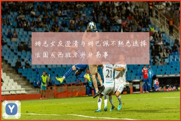 姆总女友澄清与姆巴佩不熟悉选择法国或西班牙并非易事
