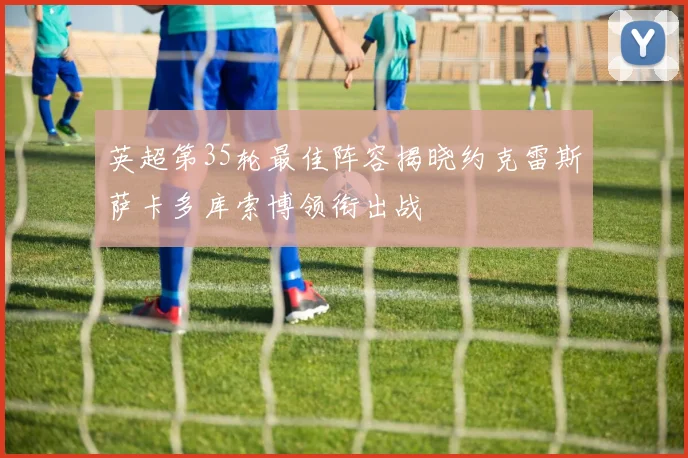 英超第35轮最佳阵容揭晓约克雷斯萨卡多库索博领衔出战