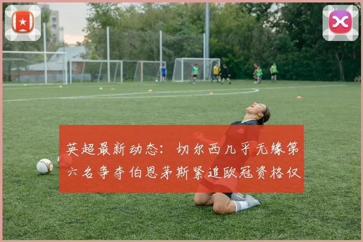 英超最新动态：切尔西几乎无缘第六名争夺伯恩茅斯紧追欧冠资格仅差三分