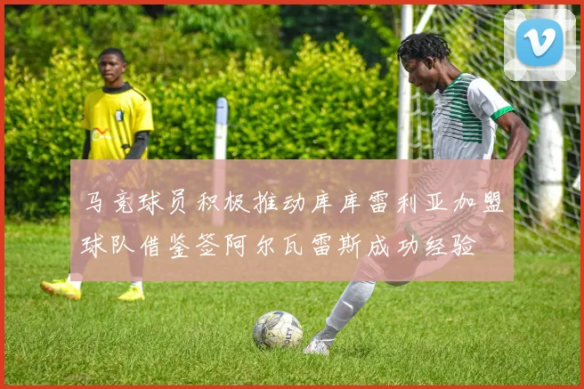 马竞球员积极推动库库雷利亚加盟球队借鉴签阿尔瓦雷斯成功经验