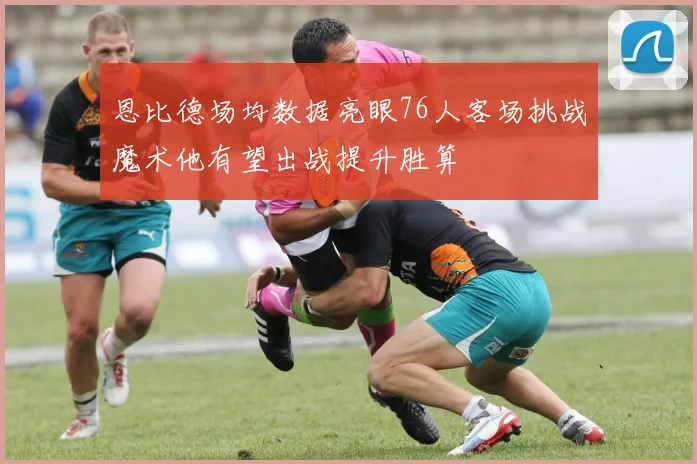 恩比德场均数据亮眼76人客场挑战魔术他有望出战提升胜算