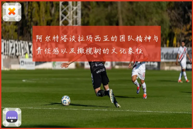 阿尔特塔谈拉玛西亚的团队精神与责任感以及橄榄树的文化象征
