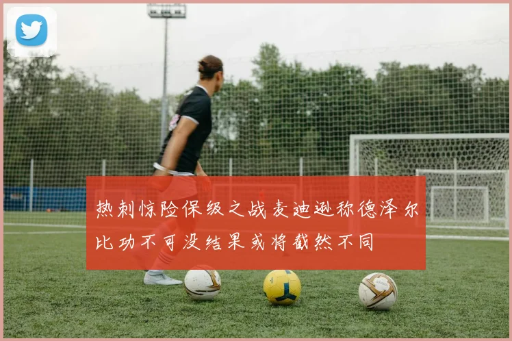 热刺惊险保级之战麦迪逊称德泽尔比功不可没结果或将截然不同