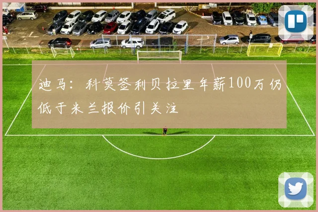 迪马：科莫签利贝拉里年薪100万仍低于米兰报价引关注