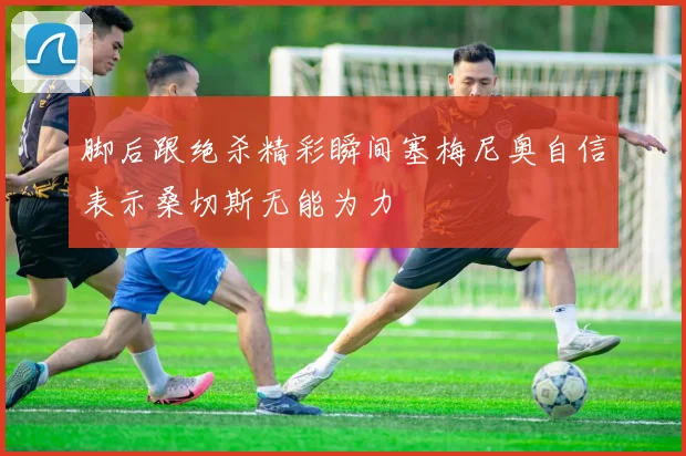 脚后跟绝杀精彩瞬间塞梅尼奥自信表示桑切斯无能为力