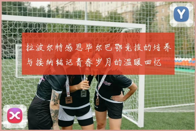 拉波尔特感恩毕尔巴鄂竞技的培养与接纳铭记青春岁月的温暖回忆